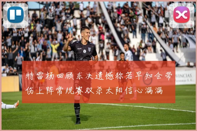 特雷杨回顾东决遗憾称若早知会带伤上阵常规赛双杀太阳信心满满