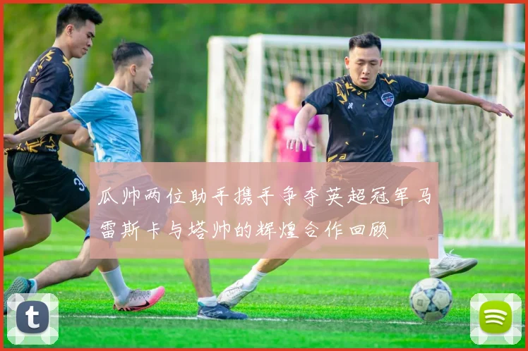 瓜帅两位助手携手争夺英超冠军马雷斯卡与塔帅的辉煌合作回顾