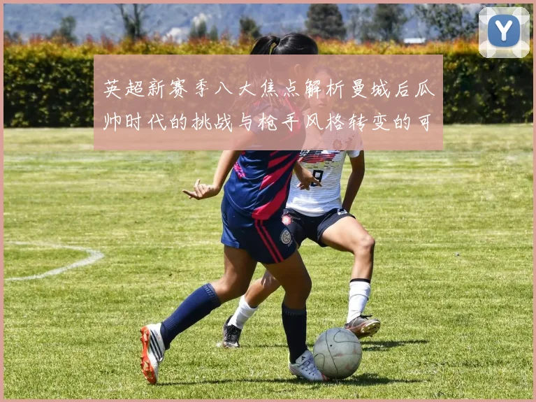 英超新赛季八大焦点解析曼城后瓜帅时代的挑战与枪手风格转变的可能性