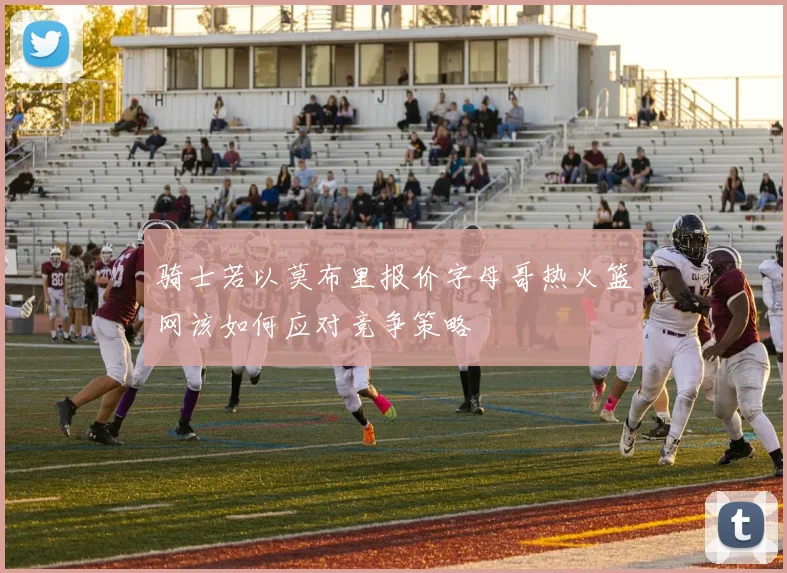 骑士若以莫布里报价字母哥热火篮网该如何应对竞争策略