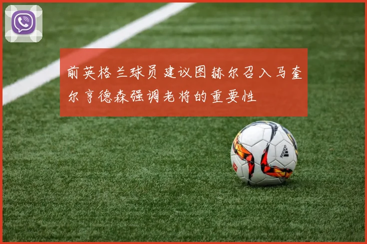 前英格兰球员建议图赫尔召入马奎尔亨德森强调老将的重要性
