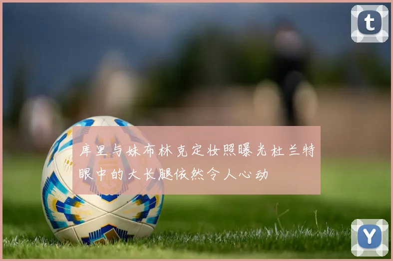 库里与妹布林克定妆照曝光杜兰特眼中的大长腿依然令人心动