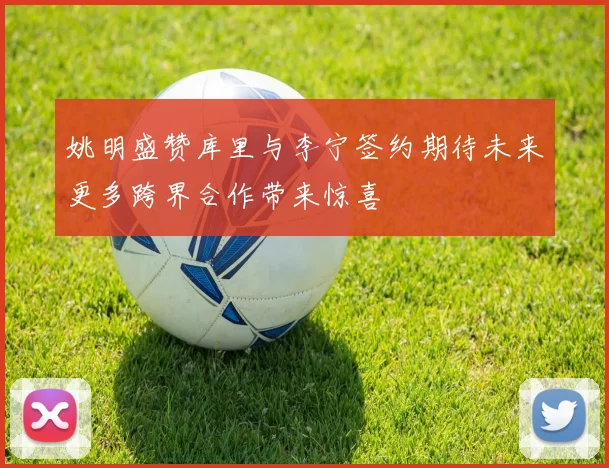 姚明盛赞库里与李宁签约期待未来更多跨界合作带来惊喜