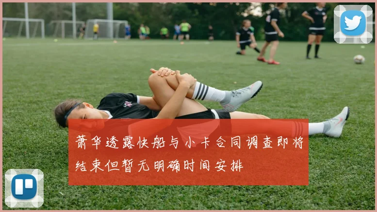 萧华透露快船与小卡合同调查即将结束但暂无明确时间安排