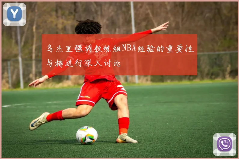 乌杰里强调教练组NBA经验的重要性与梅进行深入讨论