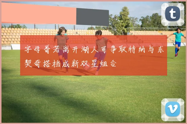 字母哥若离开湖人可争取特纳与东契奇搭档成新双星组合