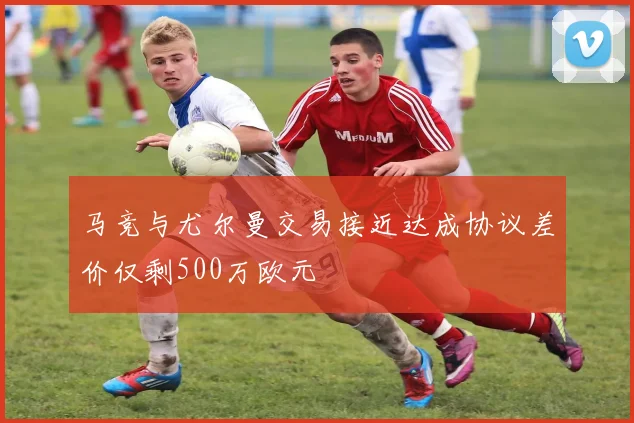 马竞与尤尔曼交易接近达成协议差价仅剩500万欧元
