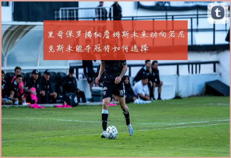 里奇保罗揭秘詹姆斯未来动向若尼克斯未能夺冠将如何选择