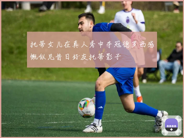 托蒂女儿在真人秀中夺冠德罗西感慨似见昔日好友托蒂影子