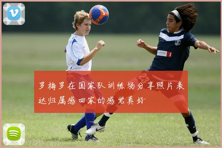 罗梅罗在国家队训练场分享照片表达归属感回家的感觉真好