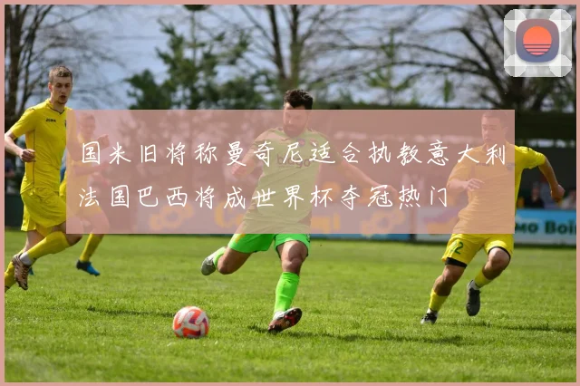 国米旧将称曼奇尼适合执教意大利法国巴西将成世界杯夺冠热门