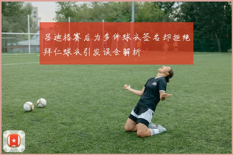 吕迪格赛后为多件球衣签名却拒绝拜仁球衣引发误会解析